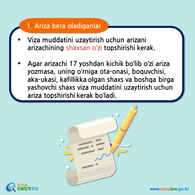 1. Ariza bera oladiganlar Viza muddatini uzaytirish uchun arizani arizachining shaxsan o‘zi topshirishi kerak.  Agar arizachi 17 yoshdan kichik bo‘lib o‘zi ariza yozmasa, uning o‘rniga ota-onasi, boquvchisi, aka-ukasi, kafillikka olgan shaxs va boshqa birga yashovchi shaxs viza muddatini uzaytirish uchun ariza topshirishi kerak bo‘ladi.